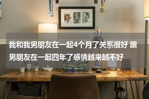 我和我男朋友在一起4个月了关系很好 跟男朋友在一起四年了感情越来越不好