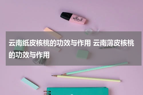 云南纸皮核桃的功效与作用 云南薄皮核桃的功效与作用