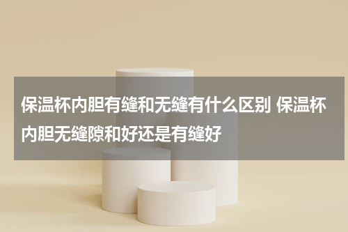保温杯内胆有缝和无缝有什么区别 保温杯内胆无缝隙和好还是有缝好