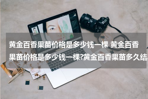 黄金百香果苗价格是多少钱一棵 黄金百香果苗价格是多少钱一棵?黄金百香果苗多久结果