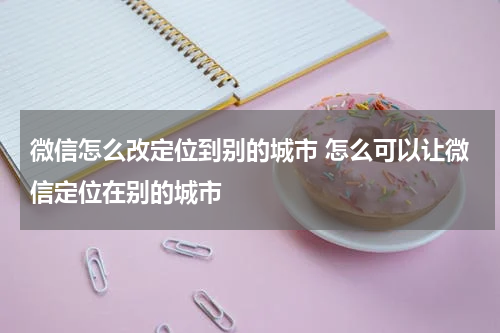 微信怎么改定位到别的城市 怎么可以让微信定位在别的城市