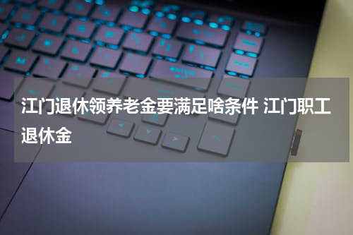 江门退休领养老金要满足啥条件 江门职工退休金
