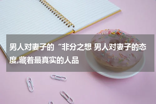 男人对妻子的“非分之想 男人对妻子的态度,藏着最真实的人品