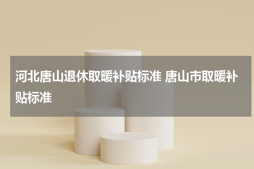 河北唐山退休取暖补贴标准 唐山市取暖补贴标准
