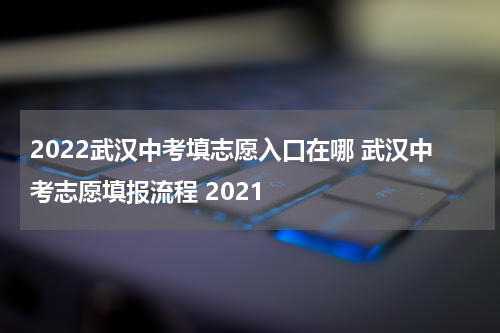 2022武汉中考填志愿入口在哪 武汉中考志愿填报流程 2021