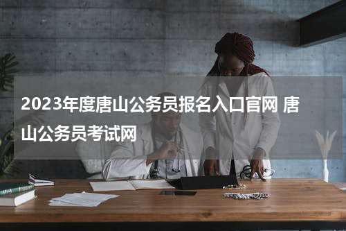 2023年度唐山公务员报名入口官网 唐山公务员考试网