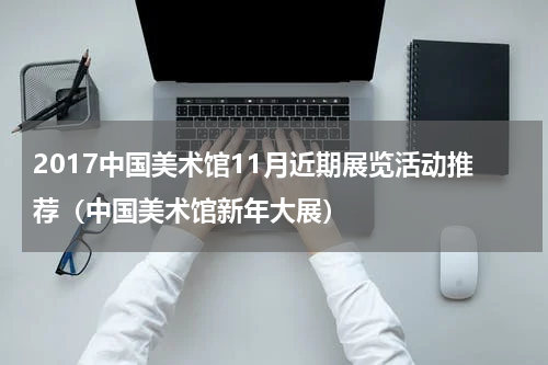 2017中国美术馆11月近期展览活动推荐（中国美术馆新年大展）