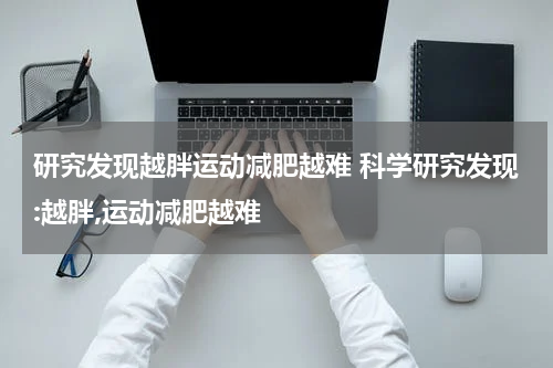 研究发现越胖运动减肥越难 科学研究发现:越胖,运动减肥越难