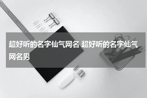 超好听的名字仙气网名 超好听的名字仙气网名男