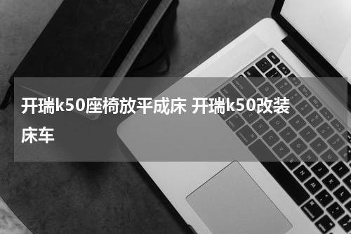 开瑞k50座椅放平成床 开瑞k50改装床车