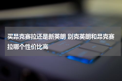 买昂克赛拉还是新英朗 别克英朗和昂克赛拉哪个性价比高