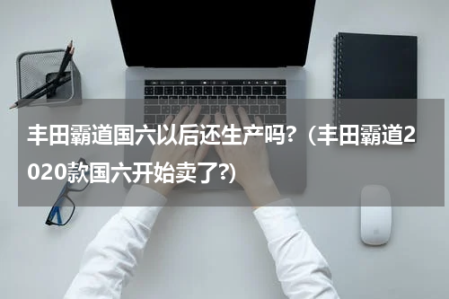 丰田霸道国六以后还生产吗?（丰田霸道2020款国六开始卖了?）