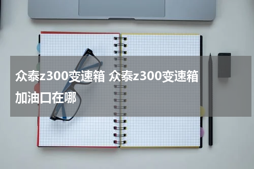 众泰z300变速箱 众泰z300变速箱加油口在哪