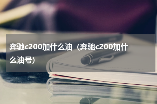 奔驰c200加什么油（奔驰c200加什么油号）