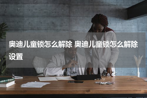 奥迪儿童锁怎么解除 奥迪儿童锁怎么解除设置