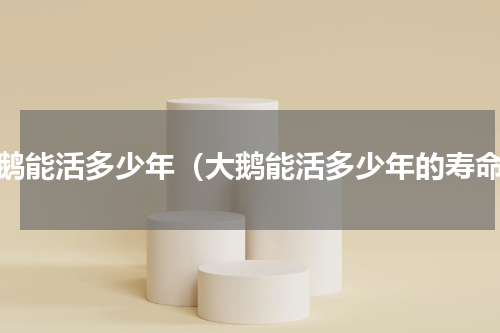 大鹅能活多少年（大鹅能活多少年的寿命）