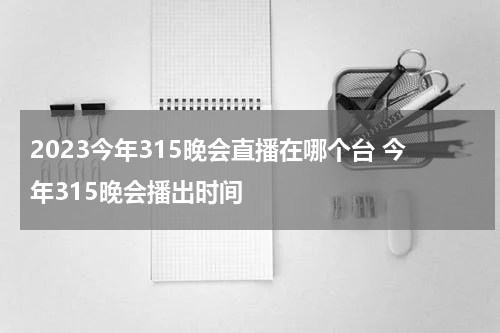 2023今年315晚会直播在哪个台 今年315晚会播出时间