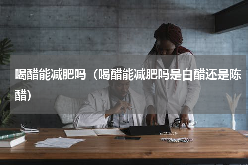 喝醋能减肥吗（喝醋能减肥吗是白醋还是陈醋）