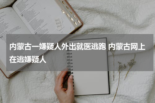 内蒙古一嫌疑人外出就医逃跑 内蒙古网上在逃嫌疑人