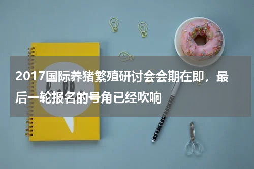 2017国际养猪繁殖研讨会会期在即，最后一轮报名的号角已经吹响