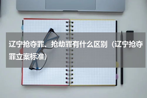 辽宁抢夺罪、抢劫罪有什么区别（辽宁抢夺罪立案标准）