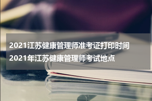 2021江苏健康管理师准考证打印时间 2021年江苏健康管理师考试地点