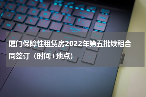 厦门保障性租赁房2022年第五批续租合同签订（时间+地点）