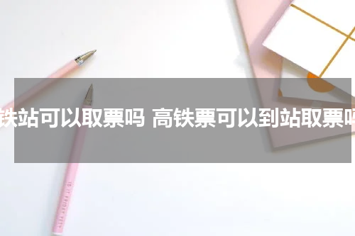 高铁站可以取票吗 高铁票可以到站取票吗