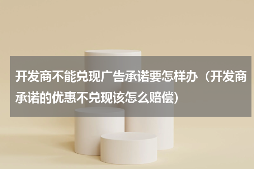 开发商不能兑现广告承诺要怎样办（开发商承诺的优惠不兑现该怎么赔偿）