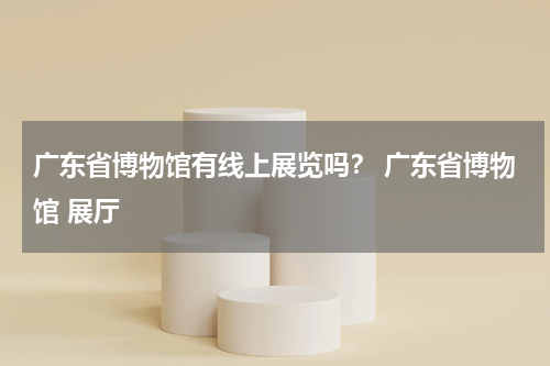 广东省博物馆有线上展览吗？ 广东省博物馆 展厅
