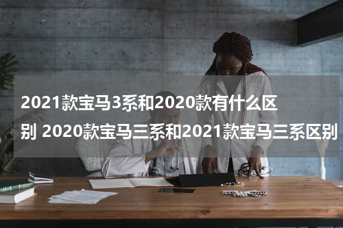 2021款宝马3系和2020款有什么区别 2020款宝马三系和2021款宝马三系区别