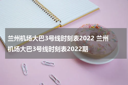 兰州机场大巴3号线时刻表2022 兰州机场大巴3号线时刻表2022期