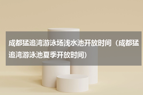 成都猛追湾游泳场浅水池开放时间（成都猛追湾游泳池夏季开放时间）