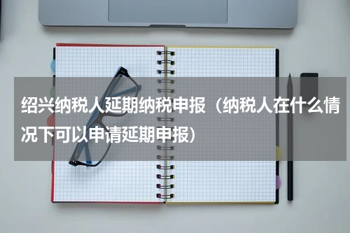 绍兴纳税人延期纳税申报（纳税人在什么情况下可以申请延期申报）
