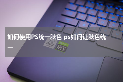 如何使用PS统一肤色 ps如何让肤色统一