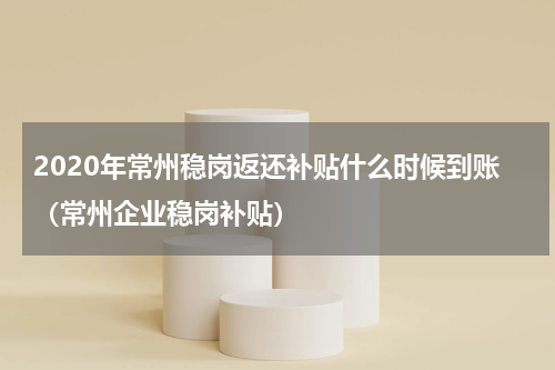 2020年常州稳岗返还补贴什么时候到账（常州企业稳岗补贴）