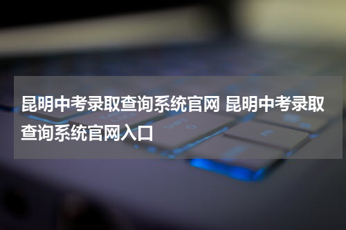 昆明中考录取查询系统官网 昆明中考录取查询系统官网入口