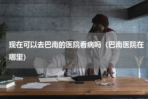 现在可以去巴南的医院看病吗（巴南医院在哪里）