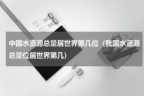 中国水资源总量居世界第几位（我国水资源总量位居世界第几）