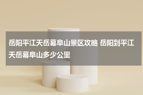 岳阳平江天岳幕阜山景区攻略 岳阳到平江天岳幕阜山多少公里