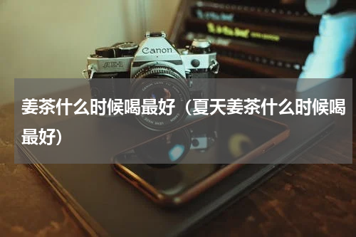 姜茶什么时候喝最好（夏天姜茶什么时候喝最好）