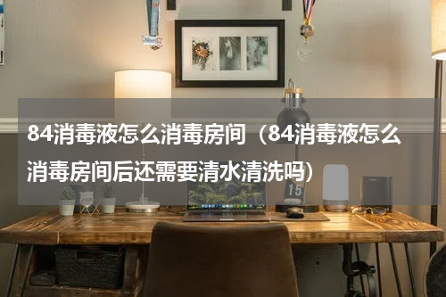 84消毒液怎么消毒房间（84消毒液怎么消毒房间后还需要清水清洗吗）