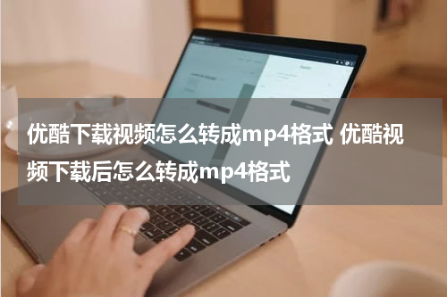 优酷下载视频怎么转成mp4格式 优酷视频下载后怎么转成mp4格式
