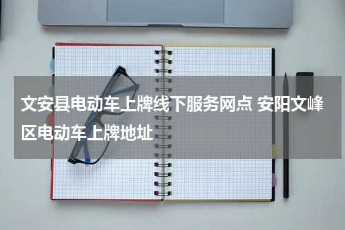 文安县电动车上牌线下服务网点 安阳文峰区电动车上牌地址