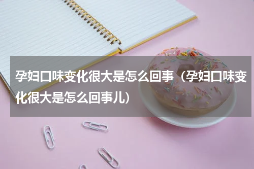 孕妇口味变化很大是怎么回事（孕妇口味变化很大是怎么回事儿）