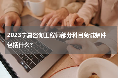 2023宁夏咨询工程师部分科目免试条件包括什么？