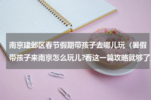 南京建邺区春节假期带孩子去哪儿玩（暑假带孩子来南京怎么玩儿?看这一篇攻略就够了）