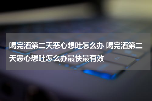 喝完酒第二天恶心想吐怎么办 喝完酒第二天恶心想吐怎么办最快最有效