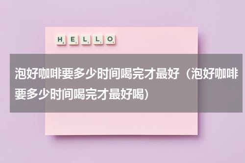 泡好咖啡要多少时间喝完才最好（泡好咖啡要多少时间喝完才最好喝）