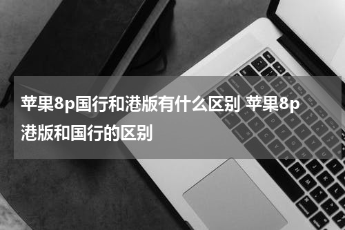 苹果8p国行和港版有什么区别 苹果8p港版和国行的区别